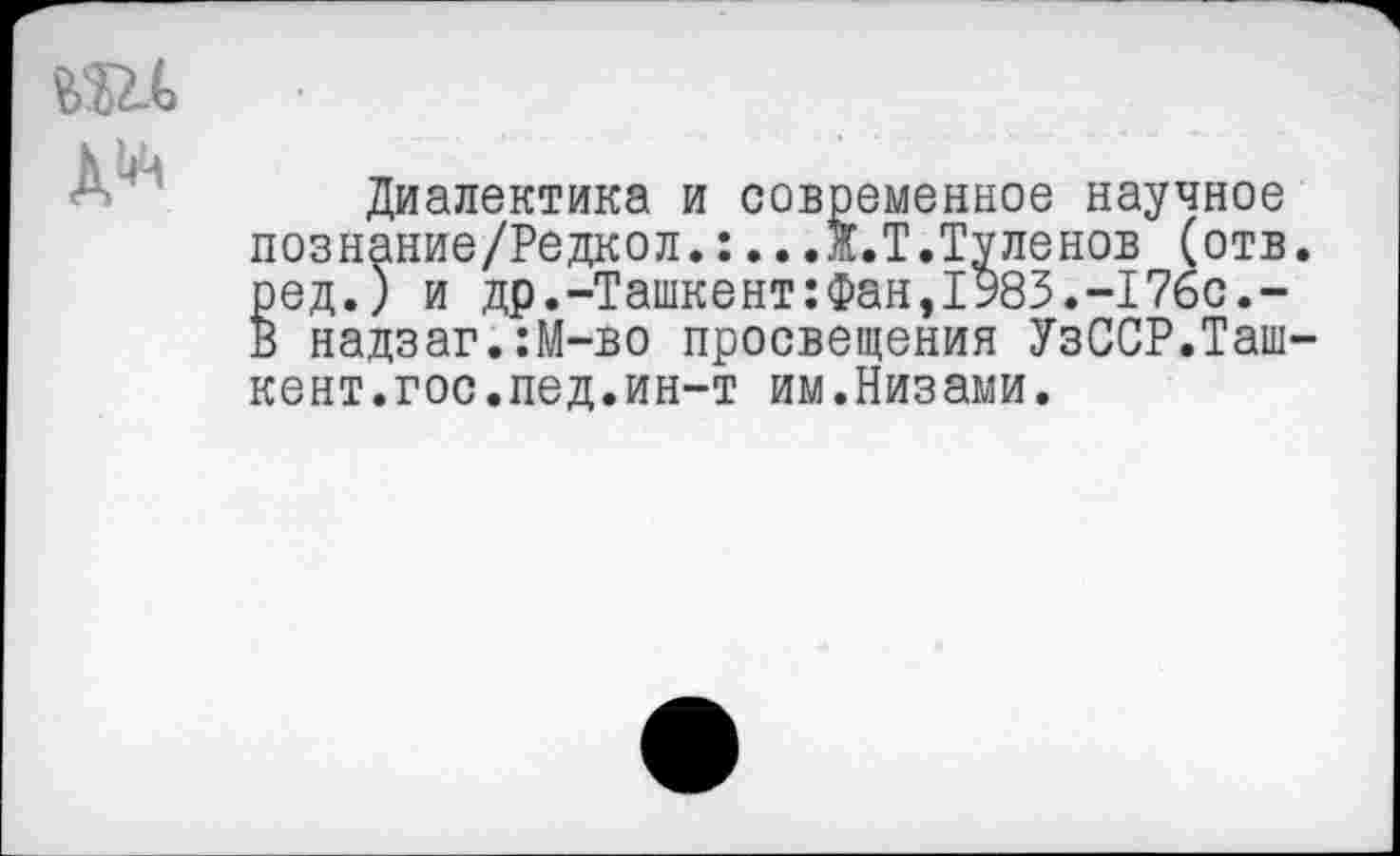 ﻿Диалектика и современное научное познание/Редкол.:..Л.Т.Туленов (отв ред.) и др.-Ташкент:Фан,1У83.-176с.-В надзаг.:М-во просвещения УзССР.Таш кент.гос.пед.ин-т им.Низами.